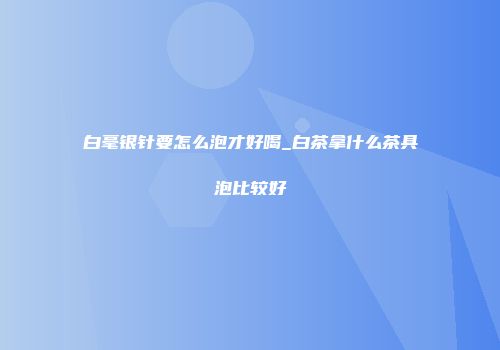 白毫银针要怎么泡才好喝_白茶拿什么茶具泡比较好