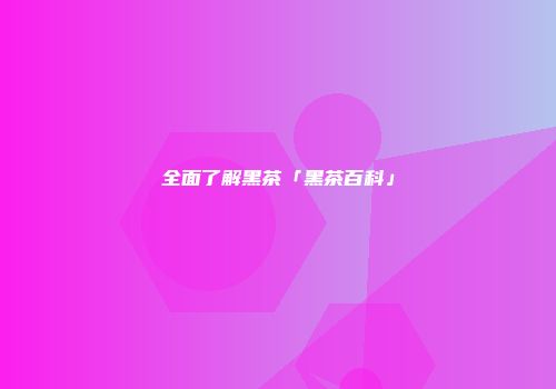 全面了解黑茶「黑茶百科」