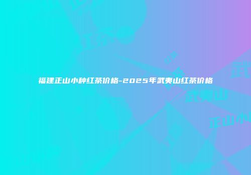 福建正山小种红茶价格-2025年武夷山红茶价格