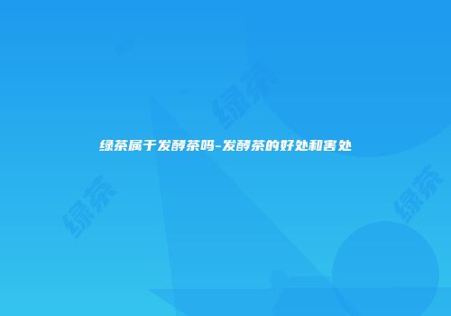 绿茶属于发酵茶吗-发酵茶的好处和害处