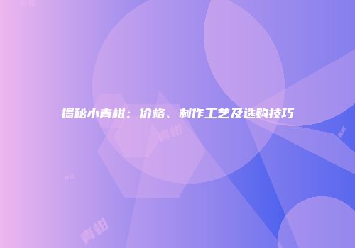 揭秘小青柑：价格、制作工艺及选购技巧