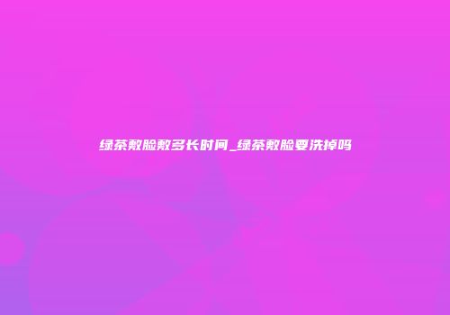 绿茶敷脸敷多长时间_绿茶敷脸要洗掉吗