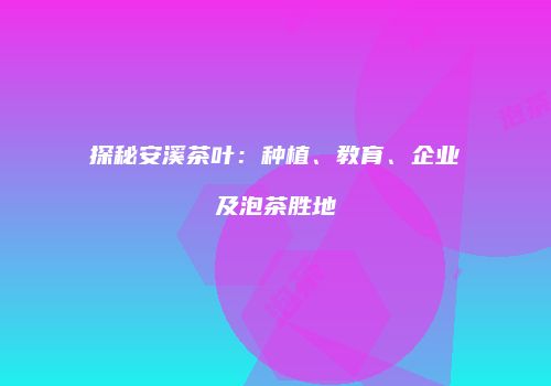 探秘安溪茶叶：种植、教育、企业及泡茶胜地