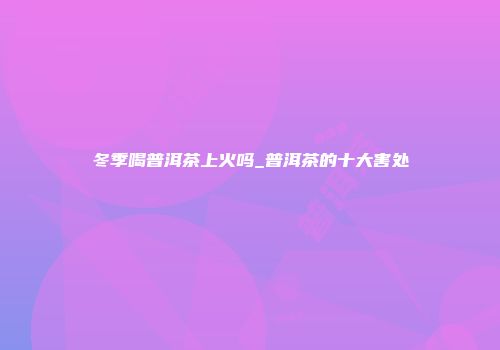 冬季喝普洱茶上火吗_普洱茶的十大害处