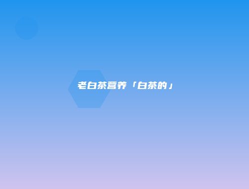 老白茶营养「白茶的」