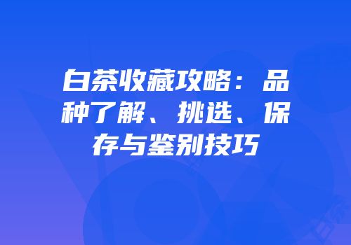 白茶收藏攻略：品种了解、挑选、保存与鉴别技巧