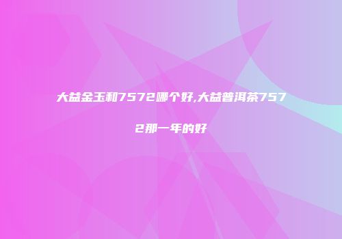 大益金玉和7572哪个好,大益普洱茶7572那一年的好