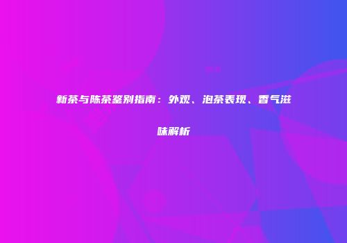 新茶与陈茶鉴别指南：外观、泡茶表现、香气滋味解析