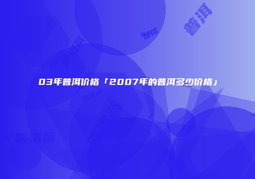 03年普洱价格「2007年的普洱多少价格」