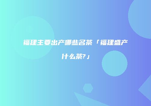 福建主要出产哪些名茶「福建盛产什么茶?」