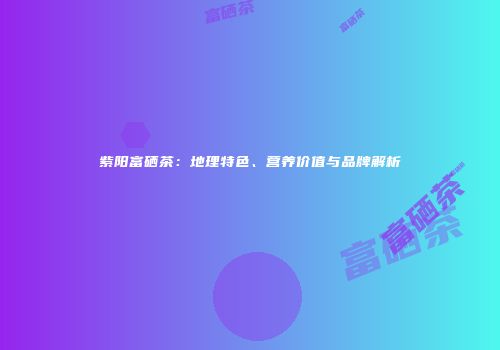 紫阳富硒茶：地理特色、营养价值与品牌解析
