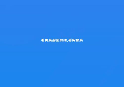 毛尖茶多少价钱,毛尖绿茶