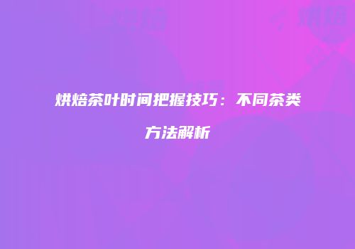 烘焙茶叶时间把握技巧：不同茶类方法解析