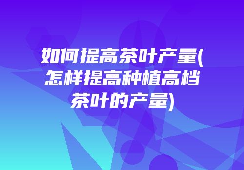 如何提高茶叶产量(怎样提高种植高档茶叶的产量)