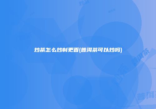 炒茶怎么炒制更香(普洱茶可以炒吗)