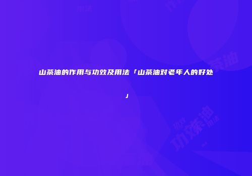 山茶油的作用与功效及用法「山茶油对老年人的好处」