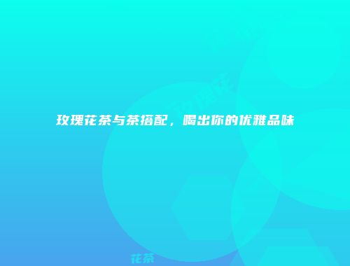 玫瑰花茶与茶搭配，喝出你的优雅品味