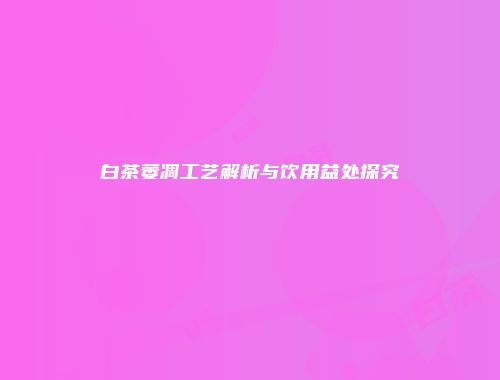 白茶萎凋工艺解析与饮用益处探究