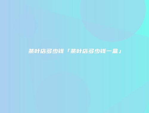 茶叶店多少钱「茶叶店多少钱一盒」
