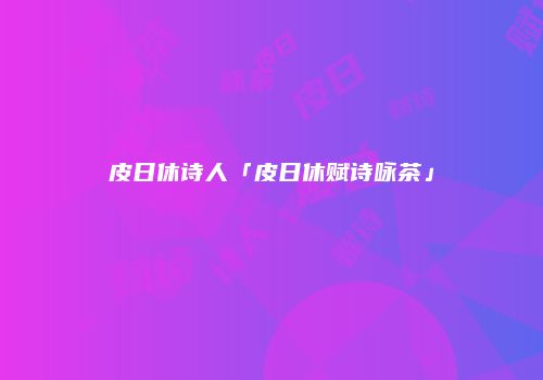 皮日休诗人「皮日休赋诗咏茶」