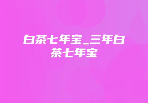 白茶七年宝_三年白茶七年宝