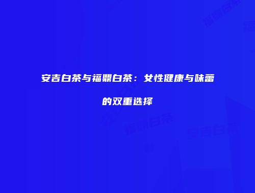 安吉白茶与福鼎白茶：女性健康与味蕾的双重选择
