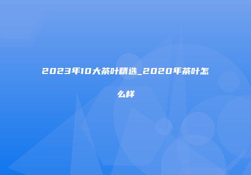 2023年10大茶叶精选_2020年茶叶怎么样