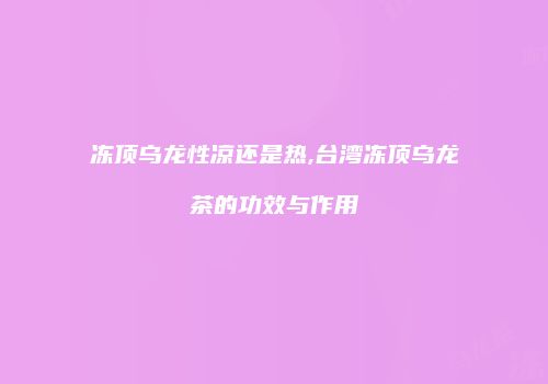 冻顶乌龙性凉还是热,台湾冻顶乌龙茶的功效与作用