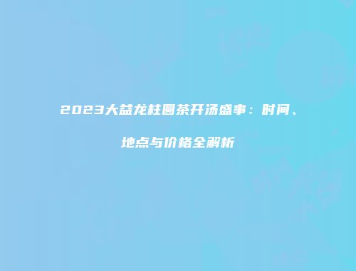 2023大益龙柱圆茶开汤盛事：时间、地点与价格全解析