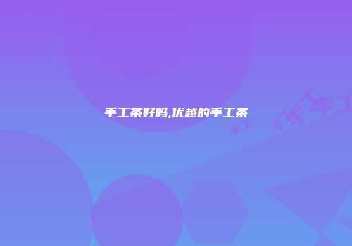 手工茶好吗,优越的手工茶