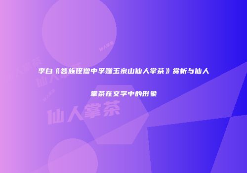 李白《答族侄僧中孚赠玉泉山仙人掌茶》赏析与仙人掌茶在文学中的形象