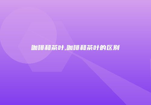 咖啡和茶叶,咖啡和茶叶的区别