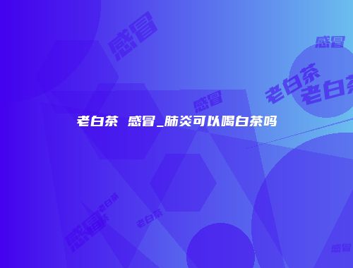 老白茶 感冒_肺炎可以喝白茶吗