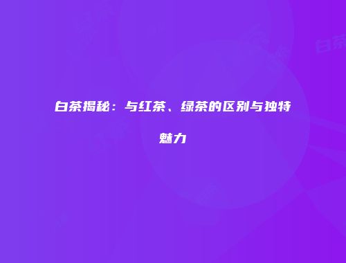 白茶揭秘：与红茶、绿茶的区别与独特魅力
