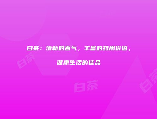 白茶：清新的香气，丰富的药用价值，健康生活的佳品