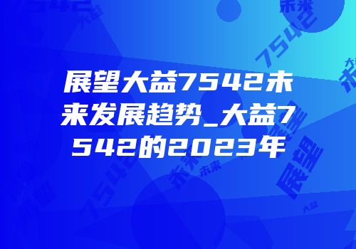 展望大益7542未来发展趋势_大益7542的2023年
