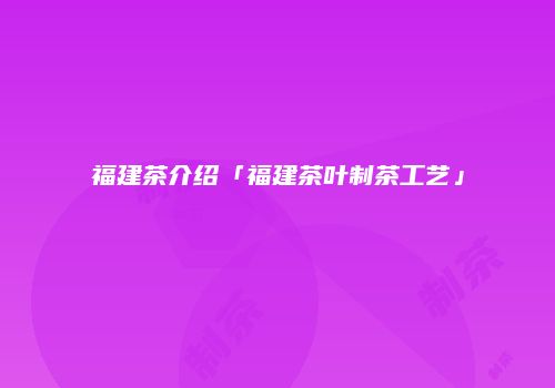 福建茶介绍「福建茶叶制茶工艺」