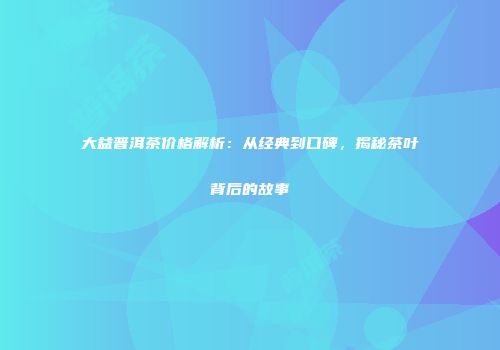 大益普洱茶价格解析：从经典到口碑，揭秘茶叶背后的故事
