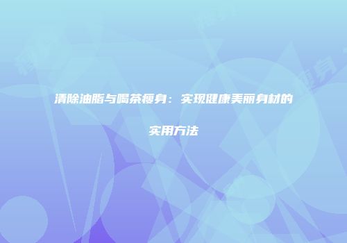 清除油脂与喝茶瘦身：实现健康美丽身材的实用方法