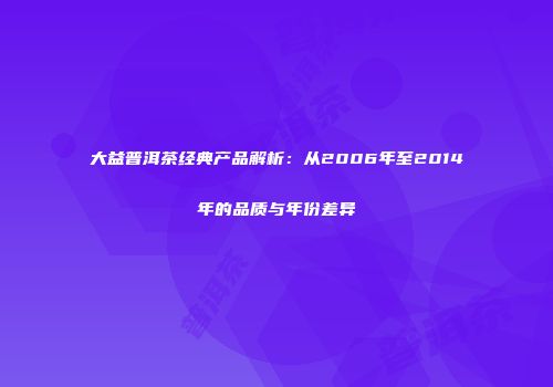 大益普洱茶经典产品解析：从2006年至2014年的品质与年份差异