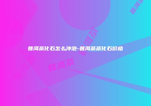 普洱茶化石怎么冲泡-普洱茶茶化石价格
