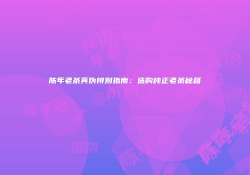 陈年老茶真伪辨别指南：选购纯正老茶秘籍