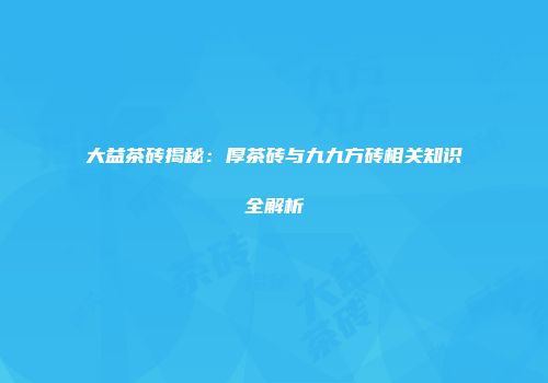 大益茶砖揭秘：厚茶砖与九九方砖相关知识全解析