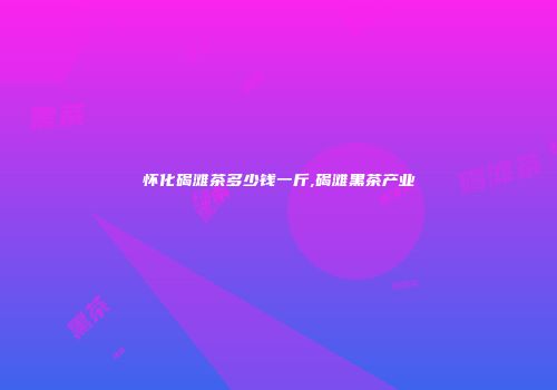 怀化碣滩茶多少钱一斤,碣滩黑茶产业