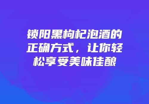 锁阳黑枸杞泡酒的正确方式，让你轻松享受美味佳酿