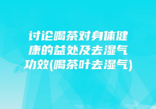 讨论喝茶对身体健康的益处及去湿气功效(喝茶叶去湿气)