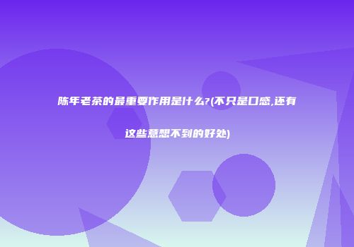 陈年老茶的最重要作用是什么?(不只是口感,还有这些意想不到的好处)