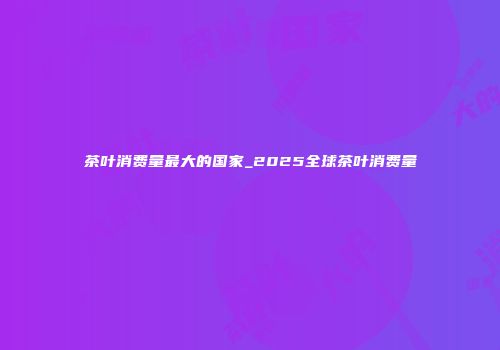 茶叶消费量最大的国家_2025全球茶叶消费量