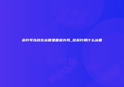 茶叶可以放在冰箱里面储存吗_放茶叶用什么冰箱