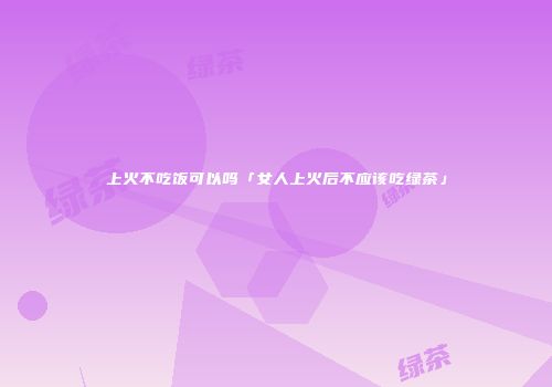 上火不吃饭可以吗「女人上火后不应该吃绿茶」